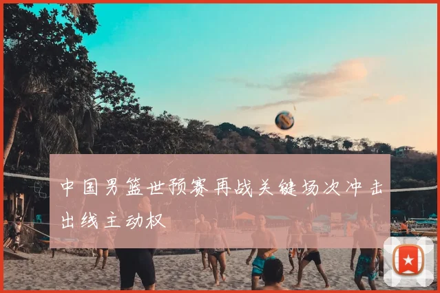 中国男篮世预赛再战关键场次冲击出线主动权