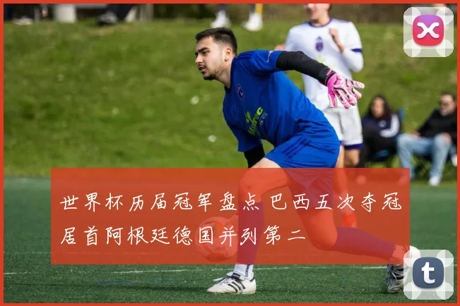 世界杯历届冠军盘点 巴西五次夺冠居首阿根廷德国并列第二