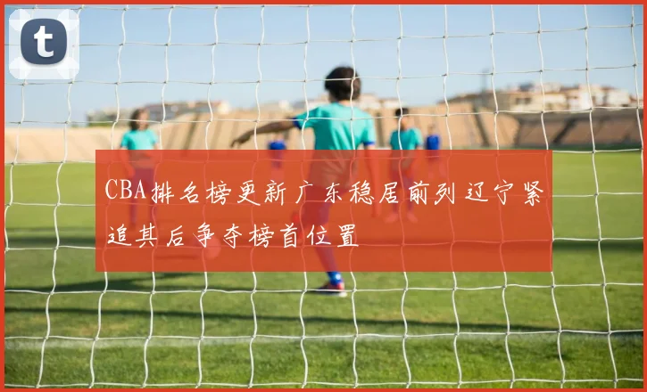 CBA排名榜更新广东稳居前列辽宁紧追其后争夺榜首位置