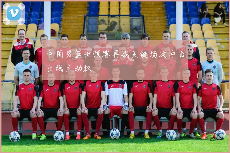 中国男篮世预赛再战关键场次冲击出线主动权