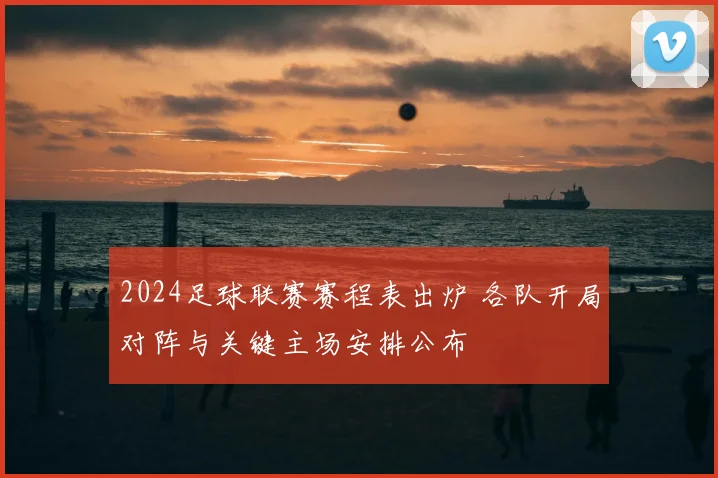 2024足球联赛赛程表出炉 各队开局对阵与关键主场安排公布