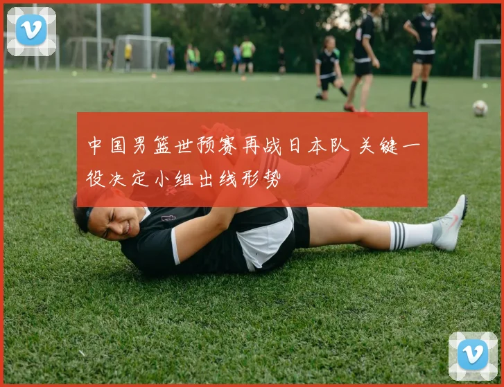 中国男篮世预赛再战日本队 关键一役决定小组出线形势