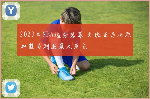 2023年NBA选秀落幕 文班亚马状元加盟马刺成最大看点