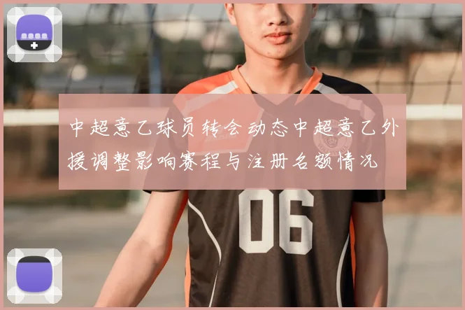 中超意乙球员转会动态中超意乙外援调整影响赛程与注册名额情况