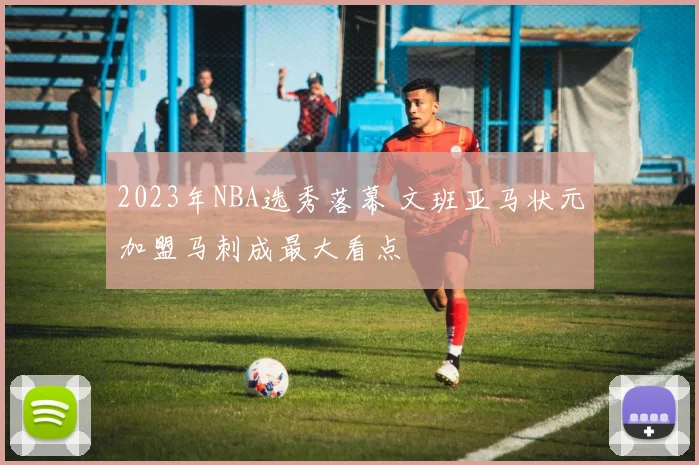 2023年NBA选秀落幕 文班亚马状元加盟马刺成最大看点