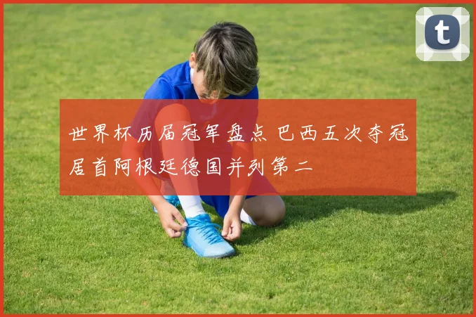 世界杯历届冠军盘点 巴西五次夺冠居首阿根廷德国并列第二