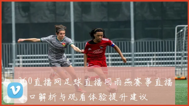 360直播网足球直播网雨燕赛事直播入口解析与观看体验提升建议