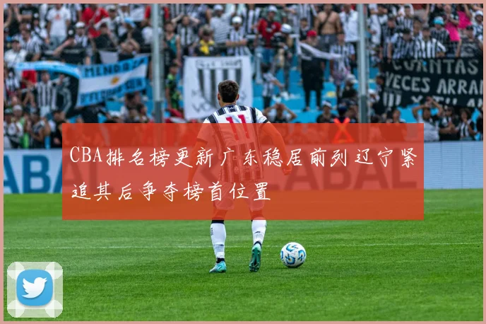 CBA排名榜更新广东稳居前列辽宁紧追其后争夺榜首位置