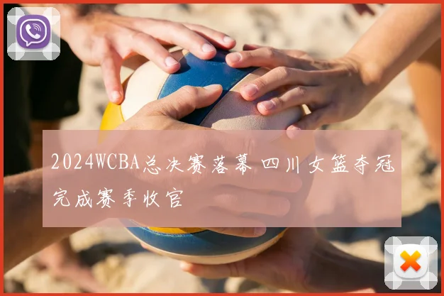 2024WCBA总决赛落幕 四川女篮夺冠完成赛季收官