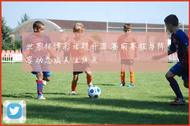 世界杯博彩话题升温 赛前赛程与阵容动态成关注焦点